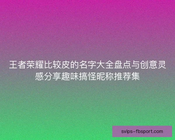 王者荣耀比较皮的名字大全盘点与创意灵感分享趣味搞怪昵称推荐集