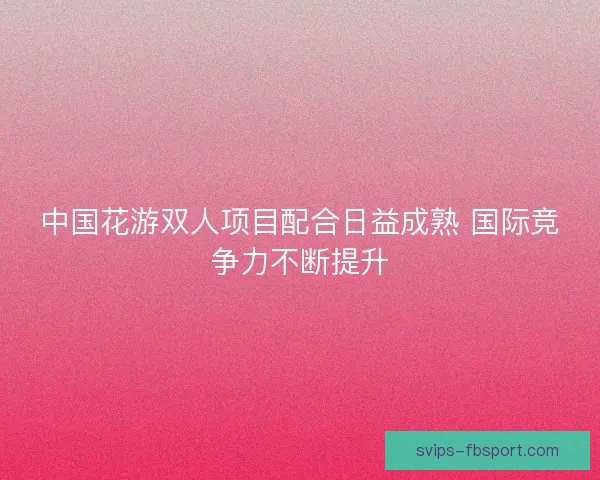 中国花游双人项目配合日益成熟 国际竞争力不断提升 中国花游双人项目配合日益成熟 国际竞争力不断提升