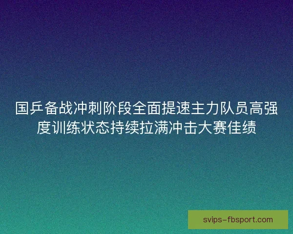 国乒备战冲刺阶段全面提速主力队员高强度训练状态持续拉满冲击大赛佳绩 国乒备战冲刺阶段全面提速主力队员高强度训练状态持续拉满冲击大赛佳绩