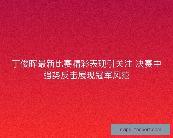 丁俊晖最新比赛精彩表现引关注 决赛中强势反击展现冠军风范