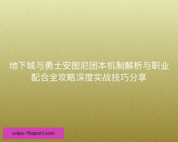 地下城与勇士安图尼团本机制解析与职业配合全攻略深度实战技巧分享 地下城与勇士安图尼团本机制解析与职业配合全攻略深度实战技巧分享