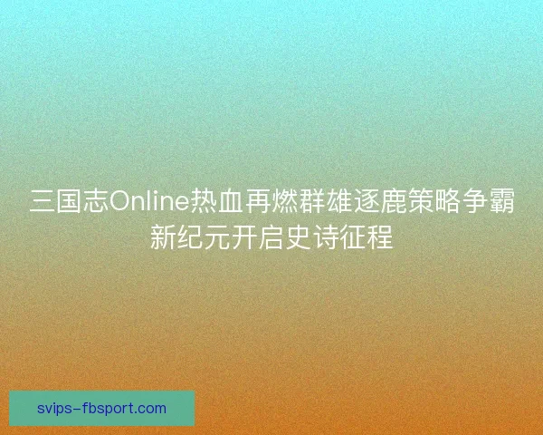 三国志Online热血再燃群雄逐鹿策略争霸新纪元开启史诗征程 三国志Online热血再燃群雄逐鹿策略争霸新纪元开启史诗征程