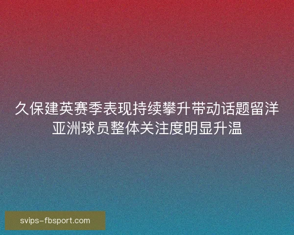 久保建英赛季表现持续攀升带动话题留洋亚洲球员整体关注度明显升温