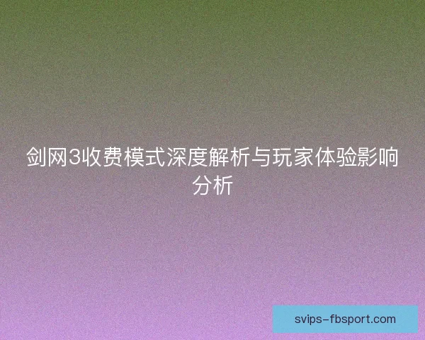 剑网3收费模式深度解析与玩家体验影响分析 剑网3收费模式深度解析与玩家体验影响分析
