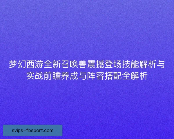 梦幻西游全新召唤兽震撼登场技能解析与实战前瞻养成与阵容搭配全解析
