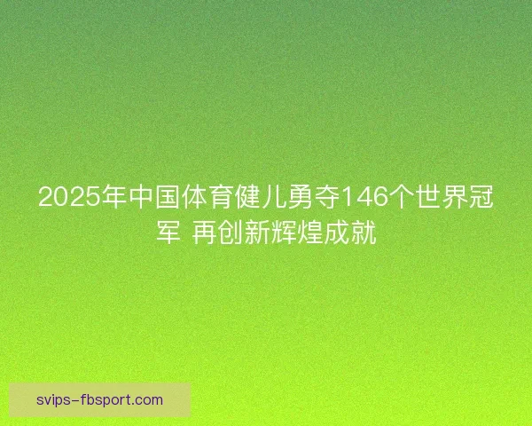 2025年中国体育健儿勇夺146个世界冠军 再创新辉煌成就 2025年中国体育健儿勇夺146个世界冠军 再创新辉煌成就