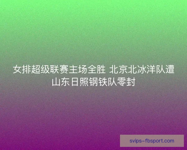 女排超级联赛主场全胜 北京北冰洋队遭山东日照钢铁队零封 女排超级联赛主场全胜 北京北冰洋队遭山东日照钢铁队零封
