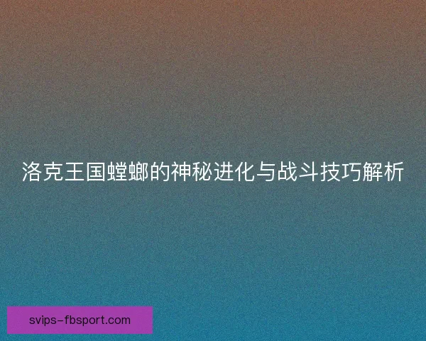 洛克王国螳螂的神秘进化与战斗技巧解析
